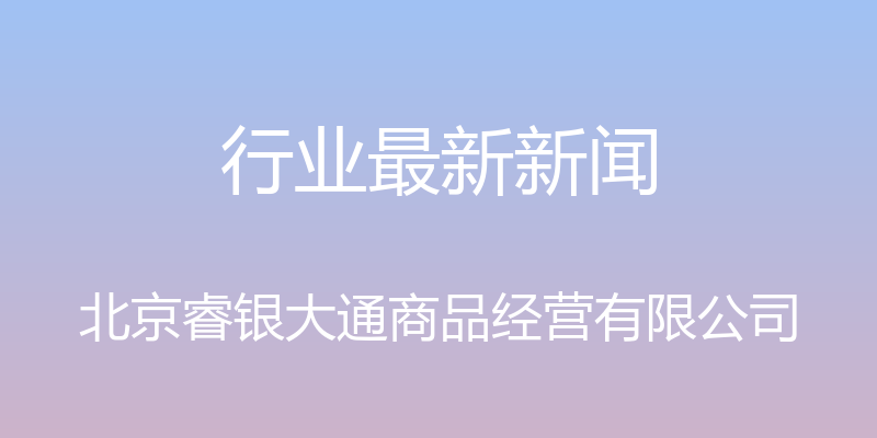 行业最新新闻 - 北京睿银大通商品经营有限公司